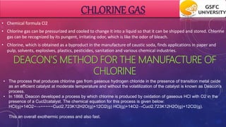 CHLORINE GAS
• Chemical formula Cl2
• Chlorine gas can be pressurized and cooled to change it into a liquid so that it can be shipped and stored. Chlorine
gas can be recognized by its pungent, irritating odor, which is like the odor of bleach.
• Chlorine, which is obtained as a byproduct in the manufacture of caustic soda, finds applications in paper and
pulp, solvents, explosives, plastics, pesticides, sanitation and various chemical industries.
DEACON'S METHOD FOR THE MANUFACTURE OF
CHLORINE
• The process that produces chlorine gas from gaseous hydrogen chloride in the presence of transition metal oxide
as an efficient catalyst at moderate temperature and without the volatilization of the catalyst is known as Deacon’s
process.
• In 1868, Deacon developed a process by which chlorine is produced by oxidation of gaseous HCl with O2 in the
presence of a Cucl2catalyst. The chemical equation for this process is given below:
HCl(g)+14O2−→−−−−−Cucl2,723K12H2O(g)+12Cl2(g) HCl(g)+14O2→Cucl2,723K12H2O(g)+12Cl2(g).
This an overall exothermic process and also fast.
 