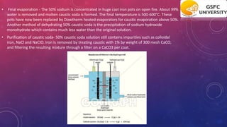 • Final evaporation - The 50% sodium is concentrated in huge cast iron pots on open fire. About 99%
water is removed and molten caustic soda is formed. The final temperature is 500-600°C. These
pots have now been replaced by Dowtherm heated evaporators for caustic evaporation above 50%.
Another method of dehydrating 50% caustic soda is the precipitation of sodium hydroxide
monohydrate which contains much less water than the original solution.
• Purification of caustic soda- 50% caustic soda solution still contains impurities such as colloidal
iron, NaCl and NaCIO. Iron is removed by treating caustic with 1% by weight of 300 mesh CaCO;
and filtering the resulting mixture through a filter on a CaCO3 per coat.
 