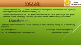  Sodium carbonate, Na2CO3·10H2O (also known as washing soda, soda ash and soda crystals) is
the inorganic compound with the formula Na2CO3 .
 Sodium carbonate or soda ash, has widely been used in soap, sugar, glass, drugs, dyes, paper,
ceramics, textiles, metallurgy, chemicals, petroleum, leather, water softening industries etc.
Manufacture –
Soda ash, commonly known as sodium carbonate, is manufactured by making use of the following
processes.
(1) Leblanc process. (2) Solvay's ammonia-soda process.
(3) Dual process (modified Solvay's process). (4) Electrolytic process.
 