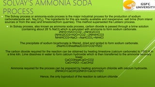  The Solvay process or ammonia-soda process is the major industrial process for the production of sodium
carbonate(soda ash, Na2CO3). The ingredients for this are readily available and inexpensive: salt brine (from inland
sources or from the sea) and limestone(from quarries). This method superseded the Leblanc process.
 In Solvay process, also known as ammonia soda process, carbon dioxide is passed through a brine solution
(containing about 28 % NaCl) which is saturated with ammonia to form sodium carbonate.
2NH3​+H2​O+CO2​→(NH4​)2​CO3​
(NH4​)2​CO3​+H2​O+CO2​→2NH4​HCO3​
NH4​HCO3​+NaCl→NaHCO3​↓+NH4​Cl
The precipitate of sodium bicarbonate is filtered, dried and ignited to form sodium carbonate.
2NaHCO3​heat​Na2​CO3​+CO2​+H2​O
The carbon dioxide required for the reaction can be obtained by heating limestone (calcium carbonate) to 1300 K in
a lime kiln. Lime dissolves in water to form calcium hydroxide which is then transferred to the ammonia recovery
tower.
CaCO3​heat​CaO+CO2​
CaO+H2​O→Ca(OH)2​
Ammonia required for the process can be prepared by heating ammonium chloride with calcium hydroxide.
2NH4​Cl+Ca(OH)2​2NH3​+CaCl2​+H2​O
Hence, the only byproduct of the reaction is calcium chloride.
 