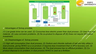  Advantages of Solvay process,
(1) Low grade brine can be used. (2) Consumes less electric power than dual process. (3) Uses less raw
material. (4) Less corrosion problems. (5) No co-product to dispose off (6) Does not require NH3 plant
investment.
 (b) Disadvantages of, Solvay process
(1) High salt consumption than dual process. (2) Sodium and chloride radicals of salt are fully utilize in
dual process, giving NH4Cl us a co-product. It requires less investment than in NH3 recovery unit. (3)
More steam consumption than dual process. (4) The dual process has no efficient problem. (5) Co-
product disposal is no problem; in dual process NH4Cl is used as a fertilizer.
 