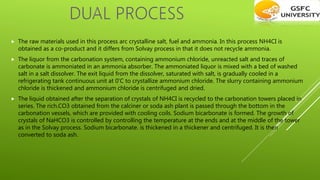  The raw materials used in this process arc crystalline salt, fuel and ammonia. In this process NH4CI is
obtained as a co-product and it differs from Solvay process in that it does not recycle ammonia.
 The liquor from the carbonation system, containing ammonium chloride, unreacted salt and traces of
carbonate is ammoniated in an ammonia absorber. The ammoniated liquor is mixed with a bed of washed
salt in a salt dissolver. The exit liquid from the dissolver, saturated with salt, is gradually cooled in a
refrigerating tank continuous unit at 0'C to crystallize ammonium chloride. The slurry containing ammonium
chloride is thickened and ammonium chloride is centrifuged and dried.
 The liquid obtained after the separation of crystals of NH4CI is recycled to the carbonation towers placed in
series. The rich.CO3 obtained from the calciner or soda ash plant is passed through the bottom in the
carbonation vessels, which are provided with cooling coils. Sodium bicarbonate is formed. The growth of
crystals of NaHCO3 is controlled by controlling the temperature at the ends and at the middle of the tower
as in the Solvay process. Sodium bicarbonate. is thickened in a thickener and centrifuged. It is then
converted to soda ash.
 