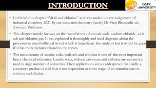 • I referred this chapter “Alkali and chlorine” as it was under our cec assignment of
industrial chemistry 2021 by our industrial chemistry faculty Dr Viraj Bhanvadia sir,
Assistant Professor.
• This chapter mainly focuses on the manufacture of caustic soda, sodium chloride, soda
ash and chlorine gas. It has explained it thoroughly and used diagrams about the
processes in unembellished words which is beneficiary for students but it would be great
if it has more pictures related to the topics.
• The manufacture of caustic soda, soda ash and chlorine is one of the most important
heavy chemical industries. Caustic soda, sodium carbonate and chlorine are extensively
used in large number of industries. Their applications are so widespread that hardly a
consumer product is sold that is not dependent at some stage of its manufacture on
chlorine and alkalies.
 