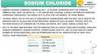 SODIUM CHLORIDE
• SODIUM CHLORIDE COMMONLY KNOWN AS SALT , IS AN IONIC COMPOUND WITH THE CHEMICAL
FORMULA NACL WITH THE RATIO OF 1:1 OF SODIUM AND CHLORINE. A WIDELY DISTRIBUTED INORGANIC
COMPOUND THROUGHOUT THE WORLD AS IT IS VITAL FOR THE GROWTH OF LIVING BEINGS.
• IN INDIA, ABOUT 70% OF THE SALT IS CONSUMED BY HUMAN BEINGS AND THE REST 30% IS USED IN THE
MANUFACTURE OF ALKALIS AND OTHER INDUSTRIAL PRODUCTS SUCH AS SOAPS, TEXTILES, DYES ETC.
THE MAIN SOURCES OF COMMON SALT IN INDIA; SEA WATER, SALT LAKES, SUBSOIL & ROCK SALT.
• SALT IS THE BASIC RAW MATERIAL FOR THE MANUFACTURE OF CAUSTIC SODA AND CHLORINE, SODA ASH
(SODIUM CARBONATE), SODIUM SULPHATE, HYDROCHLORIC ACID ETC. SALT IS ALSO USED IN A LARGE
NUMBER OF OTHER INDUSTRIES, SUCH AS HYDROGENATION OF OIL, MANUFACTURE OF SOAP, DYES,
TEXTILE, FOOD PROCESSING ETC.
Properties
Density 2.17 g/cm
Molar mass 58.443 g/mol
Appearance Colorless cubic
crystals
Odor Odorless
 
