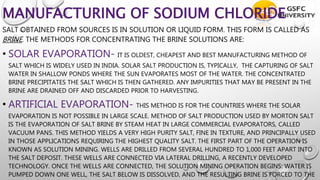 MANUFACTURING OF SODIUM CHLORIDE
SALT OBTAINED FROM SOURCES IS IN SOLUTION OR LIQUID FORM. THIS FORM IS CALLED AS
BRINE. THE METHODS FOR CONCENTRATING THE BRINE SOLUTIONS ARE:
• SOLAR EVAPORATION- IT IS OLDEST, CHEAPEST AND BEST MANUFACTURING METHOD OF
SALT WHICH IS WIDELY USED IN INDIA. SOLAR SALT PRODUCTION IS, TYPICALLY, THE CAPTURING OF SALT
WATER IN SHALLOW PONDS WHERE THE SUN EVAPORATES MOST OF THE WATER. THE CONCENTRATED
BRINE PRECIPITATES THE SALT WHICH IS THEN GATHERED. ANY IMPURITIES THAT MAY BE PRESENT IN THE
BRINE ARE DRAINED OFF AND DISCARDED PRIOR TO HARVESTING.
• ARTIFICIAL EVAPORATION- THIS METHOD IS FOR THE COUNTRIES WHERE THE SOLAR
EVAPORATION IS NOT POSSIBLE IN LARGE SCALE. METHOD OF SALT PRODUCTION USED BY MORTON SALT
IS THE EVAPORATION OF SALT BRINE BY STEAM HEAT IN LARGE COMMERCIAL EVAPORATORS, CALLED
VACUUM PANS. THIS METHOD YIELDS A VERY HIGH PURITY SALT, FINE IN TEXTURE, AND PRINCIPALLY USED
IN THOSE APPLICATIONS REQUIRING THE HIGHEST QUALITY SALT. THE FIRST PART OF THE OPERATION IS
KNOWN AS SOLUTION MINING. WELLS ARE DRILLED FROM SEVERAL HUNDRED TO 1,000 FEET APART INTO
THE SALT DEPOSIT. THESE WELLS ARE CONNECTED VIA LATERAL DRILLING, A RECENTLY DEVELOPED
TECHNOLOGY. ONCE THE WELLS ARE CONNECTED, THE SOLUTION MINING OPERATION BEGINS: WATER IS
PUMPED DOWN ONE WELL, THE SALT BELOW IS DISSOLVED, AND THE RESULTING BRINE IS FORCED TO THE
 
