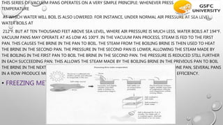 THIS SERIES OF VACUUM PANS OPERATES ON A VERY SIMPLE PRINCIPLE: WHENEVER PRESSURE IS LOWERED, THE
TEMPERATURE
AT WHICH WATER WILL BOIL IS ALSO LOWERED. FOR INSTANCE, UNDER NORMAL AIR PRESSURE AT SEA LEVEL,
WATER BOILS AT
212°F. BUT AT TEN THOUSAND FEET ABOVE SEA LEVEL, WHERE AIR PRESSURE IS MUCH LESS, WATER BOILS AT 194°F.
VACUUM PANS MAY OPERATE AT AS LOW AS 100°F. IN THE VACUUM PAN PROCESS, STEAM IS FED TO THE FIRST
PAN. THIS CAUSES THE BRINE IN THE PAN TO BOIL. THE STEAM FROM THE BOILING BRINE IS THEN USED TO HEAT
THE BRINE IN THE SECOND PAN. THE PRESSURE IN THE SECOND PAN IS LOWER, ALLOWING THE STEAM MADE BY
THE BOILING IN THE FIRST PAN TO BOIL THE BRINE IN THE SECOND PAN. THE PRESSURE IS REDUCED STILL FURTHER
IN EACH SUCCEEDING PAN. THIS ALLOWS THE STEAM MADE BY THE BOILING BRINE IN THE PREVIOUS PAN TO BOIL
THE BRINE IN THE NEXT PAN. WHILE THE BOILING OPERATION COULD BE DONE WITH JUST ONE PAN, SEVERAL PANS
IN A ROW PRODUCE MORE SALT PER POUND OF STEAM, THUS ALLOWING GREATER ENERGY EFFICIENCY.
• FREEZING METHOD-SALT IS ALSO MANUFACTURED BY FREEZING THE BRINE.
 