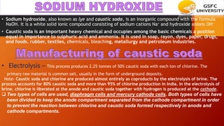 • Sodium hydroxide, also known as lye and caustic soda, is an inorganic compound with the formula
NaOH. It is a white solid ionic compound consisting of sodium cations Na+ and hydroxide anions OH−
• Caustic soda is an important heavy chemical and occupies among the basic chemicals a position
equal in importance to sulphuric acid and ammonia. It is used in soap, rayon, dyes, paper, drugs,
and foods. rubber, textiles, chemicals, bleaching, metallurgy and petroleum industries.
• Electrolysis – This process produces 2.25 tonnes of 50% caustic soda with each ton of chlorine. The
primary raw material is common salt, usually in the form of underground deposits.
Note- Caustic soda and chlorine are produced almost entirely as coproducts by the electrolysis of brine. The
process accounts for 80% caustic soda and more than 95% of chlorine production in India. In the electrolysis of
brine, chlorine is liberated at the anode and caustic soda together with hydrogen is produced at the cathode.
 Two types of cells are used, diaphragm cells and mercury cathode cells. Both types of cells have
been divided to keep the anode compartment separated from the cathode compartment in order
to prevent the reaction between chlorine and caustic soda formed respectively in anode and
cathode compartments.
 