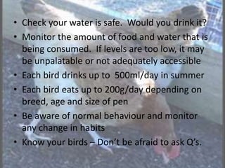 • Check your water is safe. Would you drink it?
• Monitor the amount of food and water that is
being consumed. If levels are too low, it may
be unpalatable or not adequately accessible
• Each bird drinks up to 500ml/day in summer
• Each bird eats up to 200g/day depending on
breed, age and size of pen
• Be aware of normal behaviour and monitor
any change in habits
• Know your birds – Don’t be afraid to ask Q’s.
 