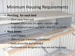 Minimum Housing Requirements
• Perching for each bird
– 20cm away from wall
– Between 30cm and 1m apart – not too high
– 15cm minimum perch per bird – 450cm2 i.e. 15x30
• Nest boxes
– 1 per 7 layers
– 1900cm2 per 5 breeders (50x38cm)
– Easily accessible but secluded
– Positioned and designed so they are not heat traps
 