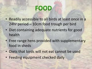 • Readily accessible to all birds at least once in a
24hr period – 10cm food trough per bird
• Diet containing adequate nutrients for good
health
• Free range hens provided with supplementary
food in sheds
• Diets that birds will not eat cannot be used
• Feeding equipment checked daily
 
