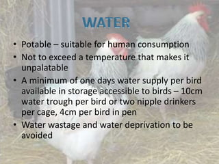• Potable – suitable for human consumption
• Not to exceed a temperature that makes it
unpalatable
• A minimum of one days water supply per bird
available in storage accessible to birds – 10cm
water trough per bird or two nipple drinkers
per cage, 4cm per bird in pen
• Water wastage and water deprivation to be
avoided
 
