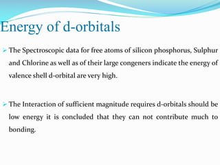 Energy of d-orbitals
 The Spectroscopic data for free atoms of silicon phosphorus, Sulphur
and Chlorine as well as of their large congeners indicate the energy of
valence shell d-orbital are very high.
 The Interaction of sufficient magnitude requires d-orbitals should be
low energy it is concluded that they can not contribute much to
bonding.
 