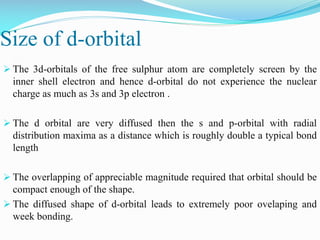 Size of d-orbital
 The 3d-orbitals of the free sulphur atom are completely screen by the
inner shell electron and hence d-orbital do not experience the nuclear
charge as much as 3s and 3p electron .
 The d orbital are very diffused then the s and p-orbital with radial
distribution maxima as a distance which is roughly double a typical bond
length
 The overlapping of appreciable magnitude required that orbital should be
compact enough of the shape.
 The diffused shape of d-orbital leads to extremely poor ovelaping and
week bonding.
 