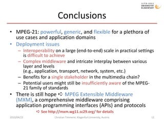 ConclusionsMPEG-21: powerful, generic, and flexible for a plethora of use cases and application domainsDeployment issuesInteroperability on a large (end-to-end) scale in practical settings is difficult to achieveComplex middleware and intricate interplay between various layer and levels (e.g., application, transport, network, system, etc.)Benefits for a single stakeholder in the multimedia chain?Potential users might still be insufficiently aware of the MPEG-21 family of standardsThere is still hope ➪ MPEG Extensible Middleware (MXM), a comprehensive middleware comprising application programming interfaces (APIs) and protocols 2010/04/22Christian Timmerer, Klagenfurt University, Austria12➪ See http://mxm.wg11.sc29.org/ for details