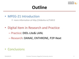 OutlineMPEG-21 IntroductionDigital Item in Research and PracticePractice: DIDL-Lite & LANLResearch: DANAE, ENTHRONE, P2P-NextConclusions2010/04/222Christian Timmerer, Klagenfurt University, Austria➪ more information at http://slidesha.re/7UB13