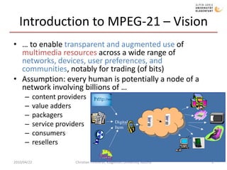 Introduction to MPEG-21 – Vision… to enable transparent and augmented use of multimedia resources across a wide range of networks, devices, user preferences, and communities, notably for trading (of bits)Assumption: every human is potentially a node of a network involving billions of …content providersvalue adderspackagersservice providersconsumersresellers2010/04/22Christian Timmerer, Klagenfurt University, Austria3