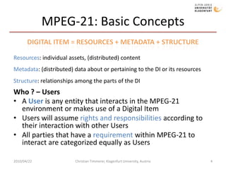 MPEG-21: Basic ConceptsWhat ? – Digital Items (DIs)A Digital Item (DI) is a structured digital object with a standard representation, identification, and metadata within the MPEG-21 frameworkDigital Items are “the content”Who ? – Users A User is any entity that interacts in the MPEG-21 environment or makes use of a Digital ItemUsers will assume rights and responsibilities according to their interaction with other UsersAll parties that have a requirement within MPEG-21 to interact are categorized equally as Users2010/04/22Christian Timmerer, Klagenfurt University, Austria4Digital Item = Resources + Metadata + StructureResources: individual assets, (distributed) contentMetadata: (distributed) data about or pertaining to the DI or its resourcesStructure: relationships among the parts of the DI