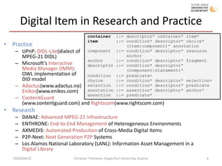 Digital Item in Research and Practice PracticeUPnP: DIDL-Lite(dialect ofMPEG-21 DIDL)Microsoft’s InteractiveMedia Manager (IMM):OWL implementation ofDID modelAdactus(www.adactus.no)Enikos(www.enikos.com)ContentGuard(www.contentguard.com) and Rightscom(www.rightscom.com) ResearchDANAE: Advanced MPEG-21 InfrastructureENTHRONE: End-to-End Management of Heterogeneous EnvironmentsAXMEDIS: Automated Production of Cross-Media Digital Items P2P-Next: Next Generation P2P SystemsLos Alamos National Laboratory (LANL): Information Asset Management in a Digital Library 2010/04/22Christian Timmerer, Klagenfurt University, Austria6