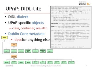 UPnP: DIDL-LiteDIDL dialectUPnP-specific objectsclass, container, res-attr.Dublin Core metadatadescfor anything else2010/04/22Christian Timmerer, Klagenfurt University, Austria7