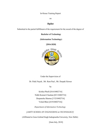 In-House Training Report
on
Dpilot
Submitted in the partial fulfillment of the requirement for the award of the degree of
Bachelor of Technology
(Information Technology)
[2016-2020]
Under the Supervision of
Dr. Pinki Nayak , Mr. Ram Paul , Mr. Deepak Sinwar
by
Kritika Phulli [01610402716]
Nidhi Kumari Chauhan [02110402716]
Deepanshu Sharma [3 5210402716]
Vishal Bhat [(41910402716)]
Department of Information Technology
[AMITY SCHOOL OF ENGINEERING & TECHNOLOGY]
(Affiliated to Guru Gobind Singh Indraprastha University, New Delhi)
[June-July, 2018]
 