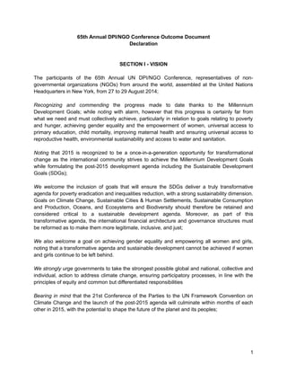 65th Annual DPI/NGO Conference Outcome Document 
Declaration 
SECTION I - VISION 
The participants of the 65th Annual UN DPI/NGO Conference, representatives of non-governmental 
organizations (NGOs) from around the world, assembled at the United Nations 
Headquarters in New York, from 27 to 29 August 2014; 
Recognizing and commending the progress made to date thanks to the Millennium 
Development Goals; while noting with alarm, however that this progress is certainly far from 
what we need and must collectively achieve, particularly in relation to goals relating to poverty 
and hunger, achieving gender equality and the empowerment of women, universal access to 
primary education, child mortality, improving maternal health and ensuring universal access to 
reproductive health, environmental sustainability and access to water and sanitation. 
Noting that 2015 is recognized to be a once-in-a-generation opportunity for transformational 
change as the international community strives to achieve the Millennium Development Goals 
while formulating the post-2015 development agenda including the Sustainable Development 
Goals (SDGs); 
We welcome the inclusion of goals that will ensure the SDGs deliver a truly transformative 
agenda for poverty eradication and inequalities reduction, with a strong sustainability dimension. 
Goals on Climate Change, Sustainable Cities & Human Settlements, Sustainable Consumption 
and Production, Oceans, and Ecosystems and Biodiversity should therefore be retained and 
considered critical to a sustainable development agenda. Moreover, as part of this 
transformative agenda, the international financial architecture and governance structures must 
be reformed as to make them more legitimate, inclusive, and just; 
We also welcome a goal on achieving gender equality and empowering all women and girls, 
noting that a transformative agenda and sustainable development cannot be achieved if women 
and girls continue to be left behind. 
We strongly urge governments to take the strongest possible global and national, collective and 
individual, action to address climate change, ensuring participatory processes, in line with the 
principles of equity and common but differentiated responsibilities 
Bearing in mind that the 21st Conference of the Parties to the UN Framework Convention on 
Climate Change and the launch of the post-2015 agenda will culminate within months of each 
other in 2015, with the potential to shape the future of the planet and its peoples; 
1 
 