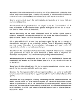 We denounce the growing scarcity of resources to civil society organizations, oppressive action 
against social movements and the increasing criminalization of environmental and indigenous 
movements in many countries by governments and large multi-national corporations; 
We urge governments, to ensure the decriminalization and protection of all human rights and 
environmental defenders; 
We understand and recognize that these are complex issues. But we must and we can do 
better, much better, in order to deliver on the greatest challenges of our time and to secure a 
safe world for current and future generations; 
We note with dismay that the current development model has inflicted a global system of 
extraction, exploitation, oppression of people and their rights, and mass consumption. This 
needs to change if we are to craft the future that all people need; 
But we also celebrate with renewed hope and determination that we live in a moment of 
unprecedented opportunity to use our collective abilities. Research & innovation, creativity & 
arts, and modern information & communications technologies and social media hold 
unprecedented potential to address these challenges; 
We underscore that sustainable human development is per se multi-dimensional and hence call 
upon governments to ensure an overall framework of SDGs which is integrated, and 
encourages and empowers a nexus approach to policy-making and implementation; 
We believe as strongly as ever that the time has come for us to work together in solidarity and 
more strategically, between countries and between generations, across cultures and across civil 
society sectors; 
We call upon all stakeholders to seize this time of exceptional possibilities, a moment when an 
agenda that long seemed unattainable is within our reach; 
We stress that the empowerment of youth as responsible citizens and agents for sustainable 
human development must be central to any partnership for the implementation of a new global 
agenda; 
We reaffirm that civic participation, including volunteering and faith-based organisations, has 
been a valuable partner in a broad spectrum of peace and sustainable development activities. 
We call on governments to ensure that volunteerism and citizen engagement are incorporated 
in all global, national and local actions plans for implementation of sustainable development and 
human well-being, to commit to the creation of an enabling environment for citizen engagement 
and voluntary action. 
5 
 