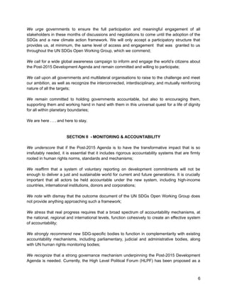We urge governments to ensure the full participation and meaningful engagement of all 
stakeholders in these months of discussions and negotiations to come until the adoption of the 
SDGs and a new climate action framework. We will only accept a participatory structure that 
provides us, at minimum, the same level of access and engagement that was granted to us 
throughout the UN SDGs Open Working Group, which we commend; 
We call for a wide global awareness campaign to inform and engage the world’s citizens about 
the Post-2015 Development Agenda and remain committed and willing to participate; 
We call upon all governments and multilateral organisations to raise to the challenge and meet 
our ambition, as well as recognize the interconnected, interdisciplinary, and mutually reinforcing 
nature of all the targets; 
We remain committed to holding governments accountable, but also to encouraging them, 
supporting them and working hand in hand with them in this universal quest for a life of dignity 
for all within planetary boundaries; 
We are here . . . and here to stay. 
SECTION II - MONITORING & ACCOUNTABILITY 
We underscore that if the Post-2015 Agenda is to have the transformative impact that is so 
irrefutably needed, it is essential that it includes rigorous accountability systems that are firmly 
rooted in human rights norms, standards and mechanisms; 
We reaffirm that a system of voluntary reporting on development commitments will not be 
enough to deliver a just and sustainable world for current and future generations. It is crucially 
important that all actors be held accountable under the new system, including high-income 
countries, international institutions, donors and corporations; 
We note with dismay that the outcome document of the UN SDGs Open Working Group does 
not provide anything approaching such a framework; 
We stress that real progress requires that a broad spectrum of accountability mechanisms, at 
the national, regional and international levels, function cohesively to create an effective system 
of accountability; 
We strongly recommend new SDG-specific bodies to function in complementarity with existing 
accountability mechanisms, including parliamentary, judicial and administrative bodies, along 
with UN human rights monitoring bodies; 
We recognize that a strong governance mechanism underpinning the Post-2015 Development 
Agenda is needed. Currently, the High Level Political Forum (HLPF) has been proposed as a 
6 
 
