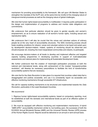 mechanism for providing accountability to the framework. We call upon UN Member States to 
strengthen the mandate of the HLPF and, at the same time be mindful of the changing nature of 
intergovernmental processes as well as the changing nature of global challenges; 
We note that human rights-based accountability is multifaceted. It requires public participation in 
the design and implementation of programs to address and monitor state obligations and 
commitments; 
We underscore that particular attention should be given to gender equality and women’s 
empowerment, so as to ensure realization of all women's human rights, including sexual and 
reproductive rights; 
We underscore that it will also be crucial that the voices and volunteer actions of ordinary 
people be at the very heart of accountability structures. The SDG monitoring process should 
foster enabling conditions for citizens’ voices and volunteer actions to be heard and acted upon 
by development decision-makers. Indeed, systems of monitoring should be citizen-led and 
should empower all, including the most marginalized communities and citizens, to participate; 
We encourage decision-makers at all levels to develop and implement effective and targeted 
capacity building programmes in developing countries in support of multi-stakeholder 
assessments and national plans for implementing all Sustainable Development Goals; 
We further underscore that the creation of meaningful participation processes at both the 
national and international levels, along with achievement of the mooted “transparency/data 
revolution”, will likewise be necessary preconditions to facilitate the kind of transformative 
accountability systems that are necessary; 
We note that for the Data Revolution to take place it is required that countries collect data that is 
disaggregated and publicly accessible, and use it to consistently report via accessible and 
effective monitoring mechanisms through accessible ICT infrastructure; 
We call for capacity building mechanisms to be structured and implemented towards the Data 
Revolution, particularly in the Least Developed Countries. 
We recommend: 
1. Rigorous human rights-based accountability systems, based on compulsory reporting, must 
be established at both the domestic and international levels as part of an effective system of 
accountability. 
2. We must be equipped with effective monitoring and implementation mechanisms. A hybrid 
“AMR-UPR+” accountability mechanism similar to, but building upon, the successes of both the 
ECOSOC Annual Ministerial Review (AMR) and the Universal Periodic Review (UPR) process 
of the Human Rights Council. Reports would be delivered on an annual or semi-annual basis. 
7 
 