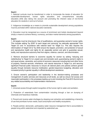 Goal 4 
1. National curricula must be transformed in order to incorporate the tenets of education for 
sustainable development, human rights education, and comprehensive sexuality 
education, while also taking into account and promoting the inherent value of non-formal 
education for students in and out of school. 
2. Indigenous knowledge as a means to promote sustainable development among populations 
must be promoted within national education standards. 
3. Education must be recognized as a source of enrichment and holistic development beyond 
simply a means to achieve literacy, numeracy, and labor market demands among populations. 
Goal 5 
1. All targets must be time-bound, free of qualifications, and guarantee women's human rights. 
This includes adding "by 2030" to each target and removing "as nationally appropriate" from 
Target 5.5 and "in accordance with national laws" for Target 5.a. This also requires the 
reformulation of Target 5.6 to "by 2030 ensure the respect, promotion, and protection of sexual 
and reproductive health and rights for all, especially women and girls to guarantee sexual, 
bodily, and reproductive autonomy free from stigma, violence, coercion, and discrimination. 
2. Remove structural barriers to economic equality for women by adding “reducing and 
redistributing” to Target 5.4 on unpaid care and domestic work; guaranteeing women's rights to 
and equal access, ownership, and control of economic resources including land and other forms 
of property, financial services, inheritance, and natural resources in Target 5.a; and securing 
significant financial public resources to ensure all national plans and policies achieve gender 
equality through domestic resource mobilization, gender-responsive budgeting, allocation and 
increased priority to gender equality in official development assistance. 
3. Ensure women's participation and leadership in the decision-making processes and 
management of public services and resources at all levels, as well as ensure full access and 
meaningful participation in the processes leading up to and including the Post-2015 Summit and 
any related accountability and implementation mechanisms. 
Goal 6 
1. Universal access through explicit recognition of the human right to water and sanitation. 
2. Protection of watersheds from contamination including through a ban on dumping of 
chemicals and hazardous materials. 
3. Prevent and reverse water shortages by stopping over extraction and establishing a hierarchy 
of use that prioritizes human needs, local consumption and healthy ecosystems. 
4. People-centred, democratic, participatory water resource management that is accountable to 
people living within watershed and impacted by watershed use. 
10 
 
