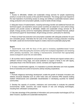 Goal 7 
1. Access to affordable, reliable and sustainable energy services for people experiencing 
poverty is crucial to the success of the post-2015 framework. The energy goal must respond to 
the dual imperative of promoting access to energy and shifting to sustainable low/zero carbon 
energy production and consumption globally, crucial to tackle climate change. 
2. Adequate means of implementation, including technology transfer and additional financial and 
technical support, are essential to ensure poorer countries can adopt low or zero carbon energy 
systems and provide access to affordable, reliable and sustainable energy services for all 
people. Energy poverty cannot be meaningfully addressed without increased financial, political 
and technical support for decentralised, off-grid energy provision, particularly for electricity. 
3. Phase out fossil fuel production and consumption subsidies with adequate protection for poor 
and vulnerable groups. Internalize the full costs of the impacts of energy production including 
the health, social and environmental impacts to create a level and sustainable playing field. 
Goal 8 
1. Governments must shift the focus of this goal to increasing capabilities-based human 
development, while decoupling the economic activity from ecological degradation and remaining 
within planetary boundaries; and creating a macroeconomic environment that appropriately 
assess ecological & social risk and externalities. 
2. All countries need to legislate for and provide all, formal, informal and migrant workers with a 
sufficient minimum living wage, and social protection to support a family to live with dignity, 
particularly those in the informal sector, women, domestic and migrant workers. 
3. To have a transformative agenda, it is imperative to promote alternative and more equitable 
forms of ownership and control of economic activity including cooperatives. 
Goal 9 
1. Promote indigenous technology development, enable the growth of domestic innovation and 
address structural obstacles such as unfair trade rules and restrictive IPRs towards building 
resilient infrastructures and sustainable industrialization in developing countries for resilient 
communities. 
2. Develop the capacity of countries, institutions and communities to evaluate the potential 
environmental, health, economic and social impacts of new and emerging technologies, 
including their unforeseen consequences. 
3. Fully take advantage of the potentials of information and communication technologies (ICT) to 
attain inclusive, equitable and sustainable development. 
11 
 