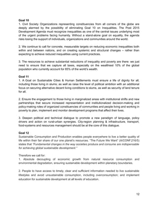 Goal 10 
1. Civil Society Organizations representing constituencies from all corners of the globe are 
deeply alarmed by the possibility of eliminating Goal 10 on Inequalities. The Post 2015 
Development Agenda must recognize inequalities as one of the central issues underlying most 
of the urgent problems facing humanity. Without a stand-alone goal on equality, the agenda 
risks losing the support of individuals, organizations and communities around the world. 
2. We continue to call for concrete, measurable targets on reducing economic inequalities both 
within and between nations, and on creating systemic and structural changes – rather than 
expecting to achieve reduced inequalities using current practices. 
3. The resources to achieve substantial reductions of inequality and poverty are there: we just 
need to ensure that we capture all taxes, especially on the wealthiest 10% of the global 
population who currently account for 85% of the world’s wealth. 
Goal 11 
1. A Goal on Sustainable Cities & Human Settlements must ensure a life of dignity for all, 
including those living in slums; as well as raise the level of political ambition with an additional 
focus on securing alternative decent living conditions to slums, as well as security of land tenure 
for all. 
2. Ensure the engagement to those living in marginalized areas with institutional shifts and new 
partnerships that secure increased representation and institutionalized decision-making and 
policy-making roles of organized constituencies of communities and people living and working in 
poverty to plan, implement and monitor development programs that affect their lives. 
3. Deepen political and technical dialogue to promote a new paradigm of language, policy 
drivers and action on rural-urban synergies. City-region planning & infrastructure, transport, 
food-systems and resources management should be at the core of this dialogue. 
Goal 12 
Sustainable Consumption and Production enables people everywhere to live a better quality of 
life within their fair share of our one planet’s resources. “The Future We Want” (A/CONF.216/5) 
states that “Fundamental changes in the way societies produce and consume are indispensable 
for achieving global sustainable development.” 
Therefore we call for: 
1. Absolute decoupling of economic growth from natural resource consumption and 
environmental degradation, ensuring sustainable development within planetary boundaries. 
2. People to have access to timely, clear and sufficient information needed to live sustainable 
lifestyles and avoid unsustainable consumption, including overconsumption; and implement 
education for sustainable development at all levels of education. 
12 
 
