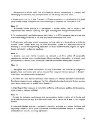 3. Recognition the private sector has a fundamental role and responsibility in changing and 
challenging unsustainable production processes and influencing consumer habits. 
4. Implementation of the 10 Year Framework of Programmes in support of national and regional 
programmes through strong inter-sectoral partnerships to accelerate the shift towards SCP 
Goal 13 
1. Addressing climate change is a prerequisite to ending poverty and its urgency and 
importance is best reflected by having both a goal and integration throughout the framework. 
2. To phasing out all fossil fuel emissions and phasing in a 100% renewable energy future with 
sustainable energy access for all, as early as possible, but not later than 2050. 
3. Finance and technology should be provided for local, national or transnational activities to 
combat climate change, which may be drawn from public, private and alternative sources of 
financing to ensure climate planning, adaptation and action at all levels ensuring that it is rights-based, 
participatory and gender equitable. 
Goal 14 
1. Oceans, seas and marine resources are relevant to all three pillars of sustainable 
development, yet face ever-increasing threats. Governments and stakeholders at all levels must 
prioritize their conservation and sustainable use in the sustainable development framework. 
Goal 15 
1. Recognize and promote conservation including sustainable use practices by indigenous 
peoples, local communities and women. Ensure their free prior informed consent in decision-making 
and natural resources management. 
2. Redefine the FAO’s definition of forests where forests have a holistic definition which includes 
forest’s complex processes and cycles that hold a high biodiversity of animal and plant species 
upon which many creatures and life forms depend on. 
3. Urgently prioritise measures to halt wildlife trafficking and resource grabbing (land grabbing, 
water-grabbing, minerals grabbing). 
Goal 16 
1.Achieve the inclusive, participatory and representative decision-making at all levels and 
proactively improve the legal enabling environment for all people as a way tool to mitigate 
conflict. 
2.Implement effective regimes for access to information and data, and ensure that legal and 
regulatory frameworks are in place to guarantee that freedom of media, freedom of expression, 
association and peaceful assembly is protected. 
13 
 