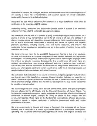 Determined to harness the strategies, expertise and resources across the broadest spectrum of 
civil society to move into a transformative and universal agenda for poverty eradication, 
sustainability, human rights and climate justice; 
Noting that the 65th Annual UN DPI/NGO Conference is a major stakeholder event aimed at 
contributing to the ongoing post 2015 process; 
Demanding lasting, democratic and accountable political action in support of an ambitious 
outcome from the post-2015 sustainable development process; 
We underscore that the post-2015 process is giving us the unique opportunity to embark on a 
journey to create a truly transformative agenda for all people of all ages and abilities in all 
places, including people with disabilities. A meaningful agenda that is meant to usher humanity 
into an era of sustainable development in harmony with nature; an agenda that respects 
planetary boundaries, including oceans, seas and marine resources, and ensures that 
sustainable human development aspirations are set in the context of existing human rights 
standards and norms. 
We declare that our vision for the post-2015 Development Agenda is that of an equitable, 
inclusive, and sustainable world where every person is safe, resilient, lives well, and enjoys their 
human rights, and where political and economic systems deliver well-being for all people within 
the limits of our planet’s resources. Consequently, it is a world where all human rights are 
realised, inequalities have been properly addressed and thus, poverty has been eradicated; 
natural resources and the environment are treasured and safeguarded; where there is social 
justice, and where peace, safety and human security are a reality for all including refugees and 
people displaced by human induced and natural disasters. 
We underscore that destruction of our natural environment, indigenous peoples’ cultural values 
and diversity, cannot be classified as progress. A flawed paradigm that does not recognize our 
planet’s limits or recognize the commons, that does not seek to prevent and combat the harmful 
effects of climate change, and that does not fulfill our development in a truly holistic way cannot 
be considered transformative; 
We acknowledge that civil society bases its work on the ethics, values and spiritual principles 
that are reflected in the UN Charter and the Universal Declaration of Human Rights. The 
fundamental freedoms of expression, media, association and assembly, reflecting the Universal 
Declaration of Human Rights, underpin the ability of people to truly engage with the 
development agenda. These rights are the fundamental building blocks of good governance, 
empowering people to actively participate in achieving development goals and holding 
governments to account; 
We urge governments to develop and ensure a framework that embraces all our human 
diversity; that is anchored in a human rights-based approach to sustainable development, 
upholding the universality of human rights regardless of cultural and religious practices and 
2 
 