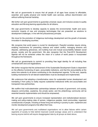 We call on governments to ensure that all people of all ages have access to affordable, 
essential, and quality physical and mental health care services, without discrimination and 
without suffering financial hardship; 
We further call upon governments to guarantee universal, equal, and inclusive access to quality 
education and life-long learning opportunities for all citizens; 
We urge governments to develop capacity to assess the environmental, health and socio-economic 
impacts of new and emerging technologies that are presented as solutions to 
development challenges, in line with the precautionary principle; 
We move for the promotion of indigenous technology development and the growth of domestic 
innovation in developing countries; 
We recognize that world peace is crucial for development. Peaceful societies require strong, 
enabling mechanisms for preventing violence and violent conflict, managing tensions and 
disputes, addressing grievances, and building trust and mutual accountability between social 
groups, society and the government. We also recognize that the Post-2015 Development 
Agenda will not be achieved unless the vision of a culture of world peace is incorporated 
throughout the framework; 
We call on governments to commit to providing free legal identity for all including free 
universal birth and civil registrations. 
We further recognize that the achievement of the Sustainable Development Goals is dependent 
on the effective functioning of open, accountable institutions, and that this accountability at the 
same time extends to all actors contributing to the development agenda. To this end, capacity 
building mechanisms for all relevant stakeholders must be developed and implemented; 
We underscore that adopting a transformative vision for sustainable human development and 
translating it from policy to reality requires substantial institutional shifts and accountable and 
transparent new partnerships; 
We reaffirm that multi-stakeholder partnerships between all levels of government, civil society, 
diaspora communities, academia, the private sector, and the philanthropy community will be 
essential towards implementation and should be empowered; 
We call upon governments to ensure increased representation and institutionalized decision-making 
and policy-making roles of women, indigenous peoples, local communities, organized 
constituencies of people, including of those living and working in poverty to plan, implement and 
monitor development programs that affect their lives; 
We call upon governments and multilateral organisations not to allow failures within certain 
segments of society to hide behind improved overall average values and to understand that 
leaving anyone behind will require disaggregated data by all groups as listed above; 
4 
 