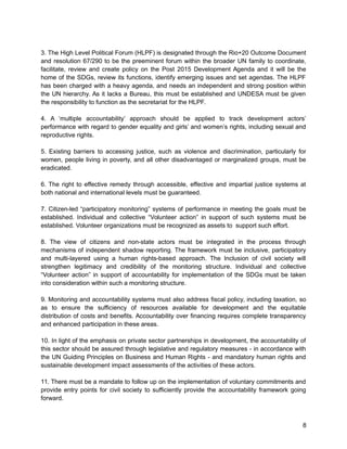 3. The High Level Political Forum (HLPF) is designated through the Rio+20 Outcome Document 
and resolution 67/290 to be the preeminent forum within the broader UN family to coordinate, 
facilitate, review and create policy on the Post 2015 Development Agenda and it will be the 
home of the SDGs, review its functions, identify emerging issues and set agendas. The HLPF 
has been charged with a heavy agenda, and needs an independent and strong position within 
the UN hierarchy. As it lacks a Bureau, this must be established and UNDESA must be given 
the responsibility to function as the secretariat for the HLPF. 
4. A ‘multiple accountability’ approach should be applied to track development actors’ 
performance with regard to gender equality and girls’ and women’s rights, including sexual and 
reproductive rights. 
5. Existing barriers to accessing justice, such as violence and discrimination, particularly for 
women, people living in poverty, and all other disadvantaged or marginalized groups, must be 
eradicated. 
6. The right to effective remedy through accessible, effective and impartial justice systems at 
both national and international levels must be guaranteed. 
7. Citizen-led “participatory monitoring” systems of performance in meeting the goals must be 
established. Individual and collective “Volunteer action” in support of such systems must be 
established. Volunteer organizations must be recognized as assets to support such effort. 
8. The view of citizens and non-state actors must be integrated in the process through 
mechanisms of independent shadow reporting. The framework must be inclusive, participatory 
and multi-layered using a human rights-based approach. The Inclusion of civil society will 
strengthen legitimacy and credibility of the monitoring structure. Individual and collective 
“Volunteer action” in support of accountability for implementation of the SDGs must be taken 
into consideration within such a monitoring structure. 
9. Monitoring and accountability systems must also address fiscal policy, including taxation, so 
as to ensure the sufficiency of resources available for development and the equitable 
distribution of costs and benefits. Accountability over financing requires complete transparency 
and enhanced participation in these areas. 
10. In light of the emphasis on private sector partnerships in development, the accountability of 
this sector should be assured through legislative and regulatory measures - in accordance with 
the UN Guiding Principles on Business and Human Rights - and mandatory human rights and 
sustainable development impact assessments of the activities of these actors. 
11. There must be a mandate to follow up on the implementation of voluntary commitments and 
provide entry points for civil society to sufficiently provide the accountability framework going 
forward. 
8 
 