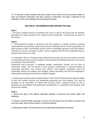 12. To promote a data revolution that puts people at the center and that promotes access to 
open and relevant information and data. Access to information and data is essential to the 
realisation of this accountability and the development goals. 
SECTION III - RECOMMENDATIONS AROUND THE SDGs 
Goal 1 
1. No goal or target should be considered met until it is met for all groups that are affected, 
particularly the lowest quintiles of the national income distribution, ensuring that we leave no 
one behind. 
Goal 2 
1. Transformational change in agriculture and food systems is urgently needed to address 
unprecedented environmental, social and economic challenges and to nourish a population of 9 
billion people by 2050. We therefore call for a shift to sustainable agriculture and food systems. 
“Business as usual is no longer an option” and we urgently must find truly sustainable ways to 
produce and consume our food. 
2. A standalone SDG on “Ending hunger, achieve food security and improved nutrition, and shift 
to sustainable agriculture and food systems” should address the following elements, that can be 
summarized in the word SHIFT: 
Small-scale food producers, in particular women, empowered; Hunger and all forms of 
malnutrition ended, and full access to food ensured; Inclusiveness in decision-making on 
sustainable agriculture, food security and nutrition; Food systems established which are 
sustainable, diverse and resilient, less wasteful, restore soil fertility and halt land degradation; 
Trade policies reshaped and food price volatility mitigated. 
3. Guiding and monitoring of the implementation of the Post-2015 Development Agenda related 
to food and nutrition security and sustainable agriculture and food systems, can best be 
provided by the Committee on World Food Security (CFS), including through its role in 
facilitating country-initiated multi-stakeholder assessments on sustainable food systems, food 
security and nutrition. 
Goal 3 
1. Ensure the right to the highest attainable standard of physical and mental health and 
wellbeing. 
2. Achieve universal health coverage to ensure that all people have the right to services and 
care they need, without discrimination or financial hardship. 
3. Mainstream health in all dimensions of the sustainable development framework. 
9 
 