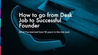 How to go from Desk
Job to Successful
Founder
What I’ve learned from 10 years in the hot seat
 