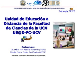 Unidad de Educación a Distancia de la Facultad de Ciencias de la UCV [email_address] Realizado por : Dr.  Omar José Miratía Moncada (ITDE) Moodle Course Creator Certification (MCCC) Barcelona- Anzoátegui, 28 de abril de 2010 (Venezuela) 