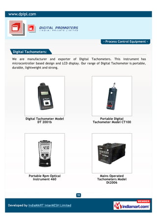 - Process Control Equipment -


Digital Tachometers:

We are manufacturer and exporter of Digital Tachometers. This instrument has
microcontroller based design and LCD display. Our range of Digital Tachometer is portable,
durable, lightweight and strong.




         Digital Tachometer Model                         Portable Digital
                  DT 2001b                            Tachometer Model CT100




           Portable Rpm Optical                            Mains Operated
             Instrument 460                              Tachometers Model
                                                               Dt2006
 