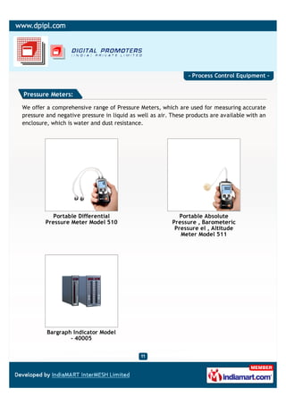 - Process Control Equipment -


Pressure Meters:

We offer a comprehensive range of Pressure Meters, which are used for measuring accurate
pressure and negative pressure in liquid as well as air. These products are available with an
enclosure, which is water and dust resistance.




           Portable Differential                            Portable Absolute
        Pressure Meter Model 510                         Pressure , Barometeric
                                                          Pressure el , Altitude
                                                            Meter Model 511




         Bargraph Indicator Model
                 - 40005
 