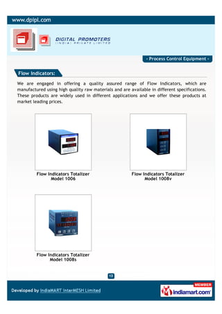 - Process Control Equipment -


Flow Indicators:

We are engaged in offering a quality assured range of Flow Indicators, which are
manufactured using high quality raw materials and are available in different specifications.
These products are widely used in different applications and we offer these products at
market leading prices.




         Flow Indicators Totalizer                     Flow Indicators Totalizer
                Model 1006                                   Model 1008v




         Flow Indicators Totalizer
               Model 1008s
 