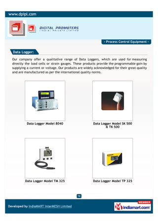 - Process Control Equipment -


Data Logger:

Our company offer a qualitative range of Data Loggers, which are used for measuring
directly the load cells or strain gauges. These products provide the programmable gain by
supplying a current or voltage. Our products are widely acknowledged for their great quality
and are manufactured as per the international quality norms.




          Data Logger Model 8040                       Data Logger Model SK 500
                                                               & TK 500




        Data Logger Model TM 325                       Data Logger Model TP 325
 