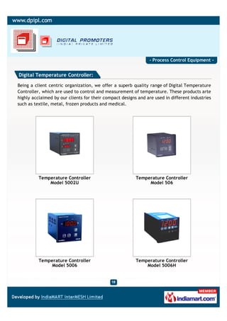 - Process Control Equipment -


Digital Temperature Controller:

Being a client centric organization, we offer a superb quality range of Digital Temperature
Controller, which are used to control and measurement of temperature. These products arte
highly acclaimed by our clients for their compact designs and are used in different industries
such as textile, metal, frozen products and medical.




          Temperature Controller                         Temperature Controller
              Model 5002U                                     Model 506




          Temperature Controller                         Temperature Controller
              Model 5006                                     Model 5006H
 