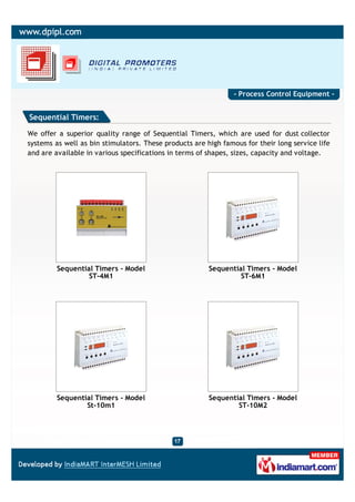 - Process Control Equipment -


Sequential Timers:

We offer a superior quality range of Sequential Timers, which are used for dust collector
systems as well as bin stimulators. These products are high famous for their long service life
and are available in various specifications in terms of shapes, sizes, capacity and voltage.




         Sequential Timers - Model                      Sequential Timers - Model
                  ST-4M1                                         ST-6M1




         Sequential Timers - Model                      Sequential Timers - Model
                 St-10m1                                        ST-10M2
 