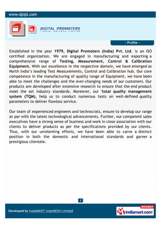 - Profile -

Established in the year 1979, Digital Promoters (India) Pvt. Ltd. is an ISO
certified organization. We are engaged in manufacturing and exporting a
comprehensive range of Testing, Measurement, Control & Calibration
Equipment. With our excellence in the respective domain, we have emerged as
North India’s leading Test Measurements, Control and Calibration hub. Our core
competence in the manufacturing of quality range of Equipment, we have been
able to meet the challenges and the ever-changing needs of our customers. Our
products are developed after extensive research to ensure that the end product
meet the set industry standards. Moreover, our 'total quality management
system (TQM), help us to conduct numerous tests on well-defined quality
parameters to deliver flawless service.

Our team of experienced engineers and technocrats, ensure to develop our range
at par with the latest technological advancements. Further, our competent sales
executives have a strong sense of business and work in close association with our
clients to deliver products as per the specifications provided by our clients.
Thus, with our unrelenting efforts, we have been able to carve a distinct
position in both the domestic and international standards and garner a
prestigious clientele.
 