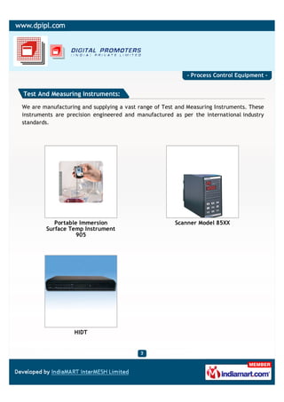 - Process Control Equipment -


Test And Measuring Instruments:

We are manufacturing and supplying a vast range of Test and Measuring Instruments. These
instruments are precision engineered and manufactured as per the international industry
standards.




           Portable Immersion                          Scanner Model 85XX
        Surface Temp Instrument
                   905




                   HIDT
 