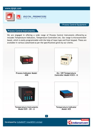 - Process Control Equipment -


Process Control Instruments:

We are engaged in offering a wide range of Process Control Instruments offered by us
includes Temperature Indicators, Temperature Controllers etc. Our range is microcontroller
based, which is easily programmable with the help of input type and front keypad. These are
available in various customized as per the specifications given by our clients.




          Process Indicator Model                       On / Off Temperature
                    408                               Controller Model H3CX - U




        Temperature Instruments                         Temperature Indicator
           Model EX9 - 2H - U                                Model 405
 