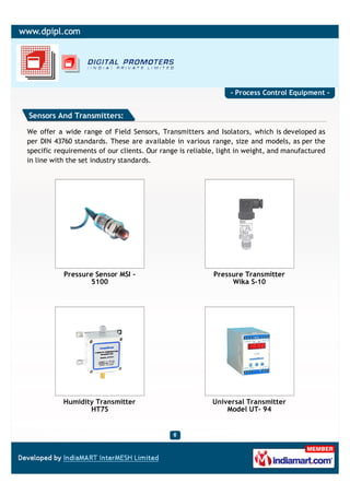 - Process Control Equipment -


Sensors And Transmitters:

We offer a wide range of Field Sensors, Transmitters and Isolators, which is developed as
per DIN 43760 standards. These are available in various range, size and models, as per the
specific requirements of our clients. Our range is reliable, light in weight, and manufactured
in line with the set industry standards.




           Pressure Sensor MSI -                          Pressure Transmitter
                   5100                                        Wika S-10




           Humidity Transmitter                           Universal Transmitter
                  HT7S                                        Model UT- 94
 