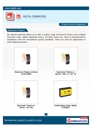 - Process Control Equipment -


Electronic Timers:

Our domain expertise allows us to offer a quality range of Electronic Timers such as digital
electronic timer, digital sequential timers, off delay timers etc. which is manufactured in
compliance with the international quality standards. These are used for applications in
which digital processors.




        Electronic Timers A-Series                        Electronic Timers a-
               (A1D1(WB))                               Series - Aidi - X - 60 - M




           Electronic Timers A-                        Combination Timer Model
             Series - (A1 Da)                                 S1DCBM3
 