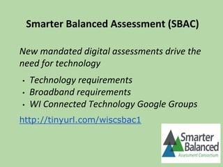 Smarter Balanced Assessment (SBAC)
New mandated digital assessments drive the
need for technology
• Technology requirements
• Broadband requirements
• WI Connected Technology Google Groups
http://tinyurl.com/wiscsbac1
 